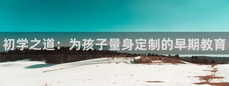 天顺娱乐负责人龠连pg29999：初学之道：为孩子量身定制的早期教育