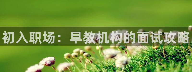 天顺娱乐钾 66 6：初入职场：早教机构的面试攻略