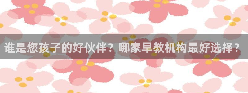 天顺娱乐川v96303：谁是您孩子的好伙伴？哪家早教机构最好选择？