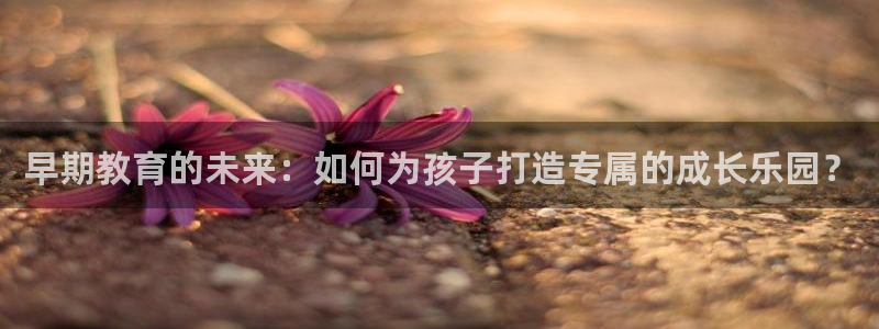 天顺娱乐镜943994：早期教育的未来：如何为孩子打造专属的成长乐园？