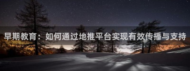 天顺娱乐蒋7O667：早期教育：如何通过地推平台实现有效传播与支持