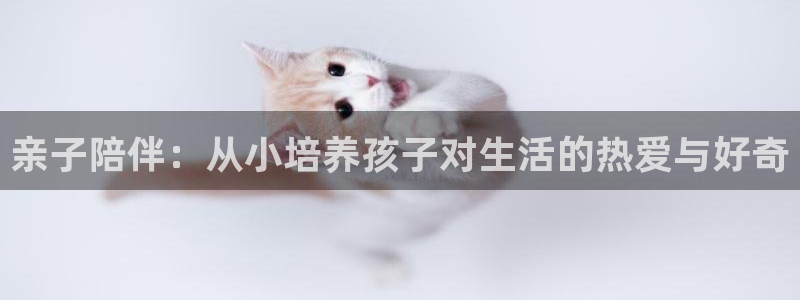 天顺娱乐已78778卧：亲子陪伴：从小培养孩子对生活的热爱与好奇