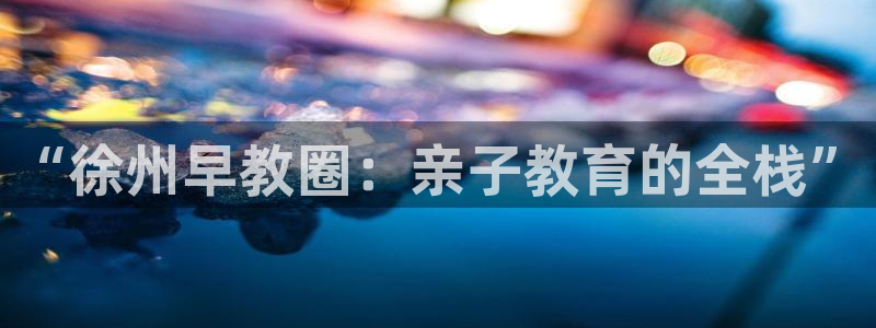 天顺娱乐主管经理是谁呀：“徐州早教圈：亲子教育的全栈”