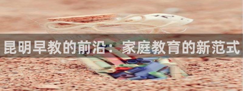 今天顺德娱乐场所营业吗:昆明早教的前沿:家庭教育的新范式